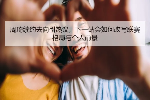 周琦续约去向引热议，下一站会如何改写联赛格局与个人前景 - kaiyun