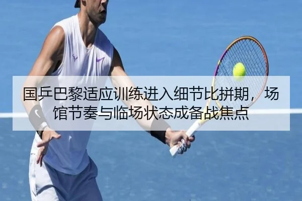 国乒巴黎适应训练进入细节比拼期，场馆节奏与临场状态成备战焦点 | kaiyun